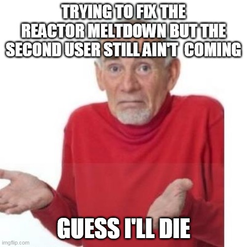 Well that was irritating :/ | TRYING TO FIX THE REACTOR MELTDOWN BUT THE SECOND USER STILL AIN'T  COMING; GUESS I'LL DIE | image tagged in i guess ill die | made w/ Imgflip meme maker