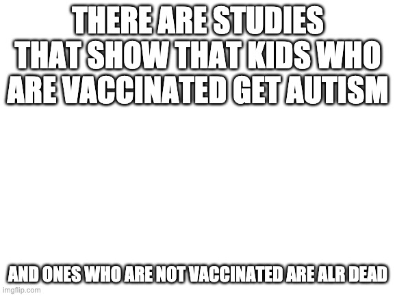 Blank White Template | THERE ARE STUDIES THAT SHOW THAT KIDS WHO ARE VACCINATED GET AUTISM; AND ONES WHO ARE NOT VACCINATED ARE ALR DEAD | image tagged in blank white template | made w/ Imgflip meme maker