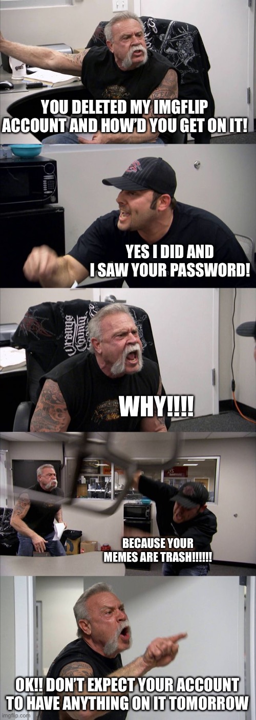 American Chopper Argument | YOU DELETED MY IMGFLIP ACCOUNT AND HOW’D YOU GET ON IT! YES I DID AND I SAW YOUR PASSWORD! WHY!!!! BECAUSE YOUR MEMES ARE TRASH!!!!!! OK!! DON’T EXPECT YOUR ACCOUNT TO HAVE ANYTHING ON IT TOMORROW | image tagged in memes,american chopper argument | made w/ Imgflip meme maker