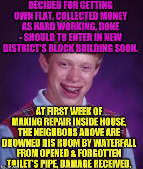 -Such unlucky. | DECIDED FOR GETTING OWN FLAT, COLLECTED MONEY AS HARD WORKING, DONE - SHOULD TO ENTER IN NEW DISTRICT'S BLOCK BUILDING SOON. AT FIRST WEEK OF MAKING REPAIR INSIDE HOUSE, THE NEIGHBORS ABOVE ARE DROWNED HIS ROOM BY WATERFALL FROM OPENED & FORGOTTEN TOILET'S PIPE, DAMAGE RECEIVED. | image tagged in memes,bad luck brian,true story,flat,drowning,emperor's new groove waterfall | made w/ Imgflip meme maker