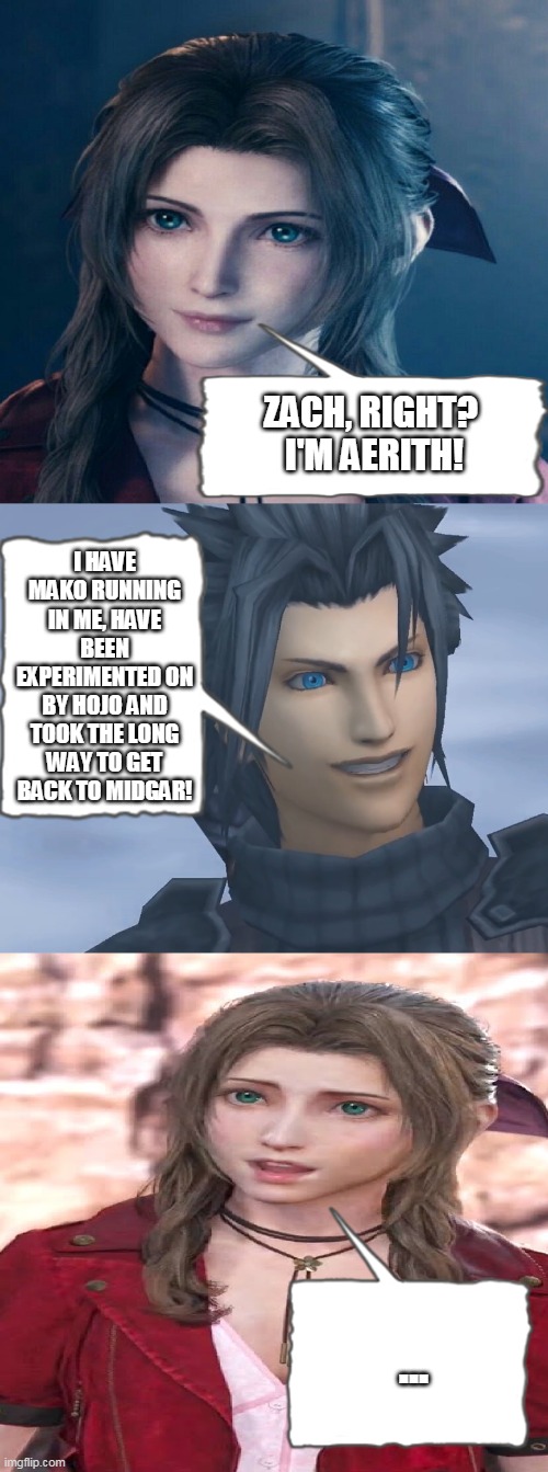 To Be FAIR Zach had this coming! | ZACH, RIGHT? 
I'M AERITH! I HAVE MAKO RUNNING IN ME, HAVE BEEN EXPERIMENTED ON BY HOJO AND TOOK THE LONG WAY TO GET BACK TO MIDGAR! ... | image tagged in aerith creepy zach | made w/ Imgflip meme maker