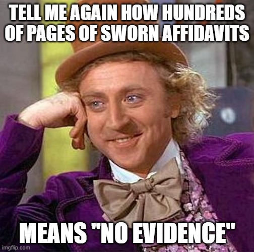 Affidavits not evidence? | TELL ME AGAIN HOW HUNDREDS OF PAGES OF SWORN AFFIDAVITS; MEANS "NO EVIDENCE" | image tagged in memes,creepy condescending wonka | made w/ Imgflip meme maker
