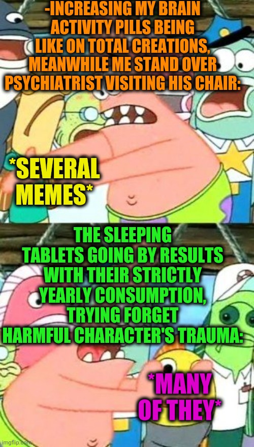 -Making sort of provoke. | -INCREASING MY BRAIN ACTIVITY PILLS BEING LIKE ON TOTAL CREATIONS, MEANWHILE ME STAND OVER PSYCHIATRIST VISITING HIS CHAIR:; THE SLEEPING TABLETS GOING BY RESULTS WITH THEIR STRICTLY YEARLY CONSUMPTION, TRYING FORGET HARMFUL CHARACTER'S TRAUMA:; *SEVERAL MEMES*; *MANY OF THEY* | image tagged in memes,put it somewhere else patrick,hard to swallow pills,psychiatrist,sleeping on couch,spongebob patrick | made w/ Imgflip meme maker