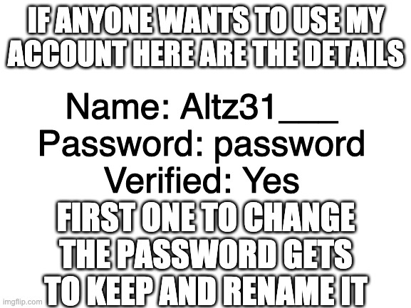 Blank White Template |  Name: Altz31___
Password: password
Verified: Yes; IF ANYONE WANTS TO USE MY ACCOUNT HERE ARE THE DETAILS; FIRST ONE TO CHANGE THE PASSWORD GETS TO KEEP AND RENAME IT | image tagged in blank white template | made w/ Imgflip meme maker