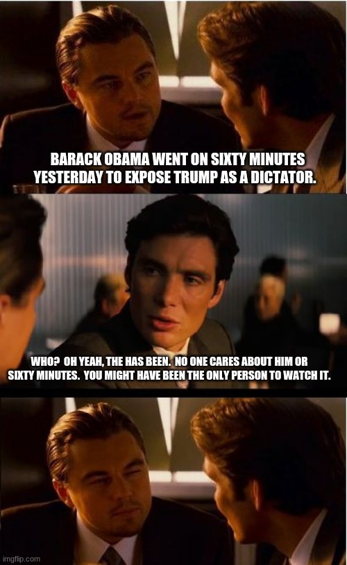 Barack is just the sound a chicken makes | BARACK OBAMA WENT ON SIXTY MINUTES YESTERDAY TO EXPOSE TRUMP AS A DICTATOR. WHO?  OH YEAH, THE HAS BEEN.  NO ONE CARES ABOUT HIM OR SIXTY MINUTES.  YOU MIGHT HAVE BEEN THE ONLY PERSON TO WATCH IT. | image tagged in memes,inception,barack barack,maga,democrats the fraud party,barack obama proven failure and american traitor | made w/ Imgflip meme maker