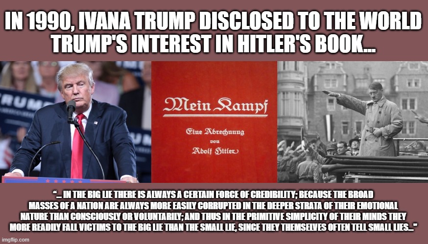 Trump utilizing Hitler techniques | IN 1990, IVANA TRUMP DISCLOSED TO THE WORLD
TRUMP'S INTEREST IN HITLER'S BOOK... “… IN THE BIG LIE THERE IS ALWAYS A CERTAIN FORCE OF CREDIBILITY; BECAUSE THE BROAD MASSES OF A NATION ARE ALWAYS MORE EASILY CORRUPTED IN THE DEEPER STRATA OF THEIR EMOTIONAL NATURE THAN CONSCIOUSLY OR VOLUNTARILY; AND THUS IN THE PRIMITIVE SIMPLICITY OF THEIR MINDS THEY MORE READILY FALL VICTIMS TO THE BIG LIE THAN THE SMALL LIE, SINCE THEY THEMSELVES OFTEN TELL SMALL LIES..." | image tagged in trump,election 2020,election fraud,trump lies,propaganda | made w/ Imgflip meme maker