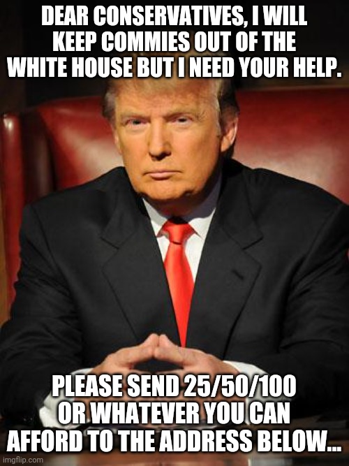 Trump needs your help | DEAR CONSERVATIVES, I WILL KEEP COMMIES OUT OF THE WHITE HOUSE BUT I NEED YOUR HELP. PLEASE SEND 25/50/100 OR WHATEVER YOU CAN AFFORD TO THE ADDRESS BELOW... | image tagged in donald trump,trump supporters,nevertrump,maga,joe biden,conservatives | made w/ Imgflip meme maker