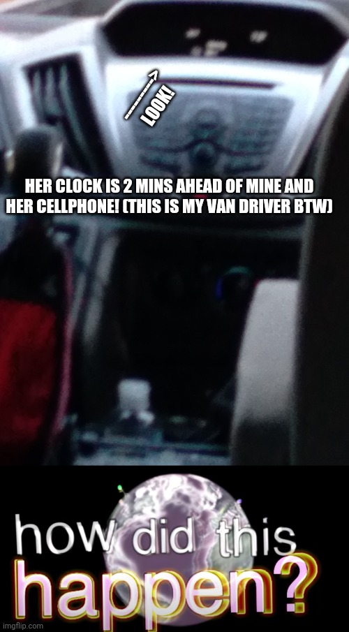 How did this happen? | --------->
LOOK! HER CLOCK IS 2 MINS AHEAD OF MINE AND HER CELLPHONE! (THIS IS MY VAN DRIVER BTW) | image tagged in how did this happen | made w/ Imgflip meme maker