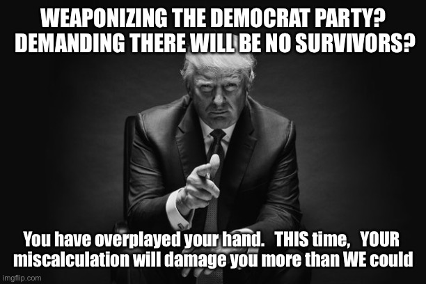 Donald Trump Thug Life | WEAPONIZING THE DEMOCRAT PARTY?  DEMANDING THERE WILL BE NO SURVIVORS? You have overplayed your hand.   THIS time,   YOUR 
miscalculation will damage you more than WE could | image tagged in donald trump thug life | made w/ Imgflip meme maker
