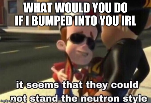 The neutron style | WHAT WOULD YOU DO IF I BUMPED INTO YOU IRL | image tagged in the neutron style | made w/ Imgflip meme maker