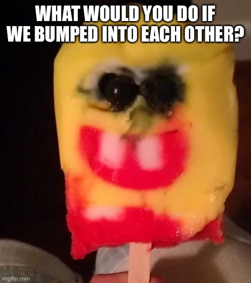 Cursed Spongebob Popsicle | WHAT WOULD YOU DO IF WE BUMPED INTO EACH OTHER? | image tagged in cursed spongebob popsicle | made w/ Imgflip meme maker