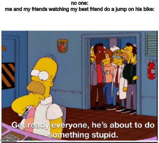 no one:
me and my friends watching my best friend do a jump on his bike: | image tagged in blank white template,homer simpson about to do something stupid | made w/ Imgflip meme maker