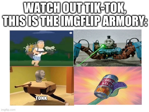 Piss off, Tik-Tok | WATCH OUT TIK-TOK, THIS IS THE IMGFLIP ARMORY: | image tagged in blank white template,weapons,memes,funny,war | made w/ Imgflip meme maker