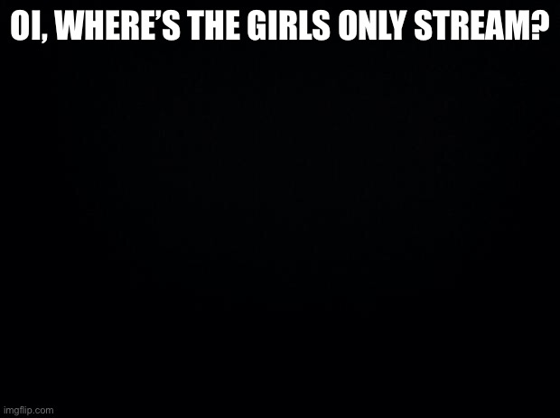 Black background | OI, WHERE’S THE GIRLS ONLY STREAM? | image tagged in black background | made w/ Imgflip meme maker