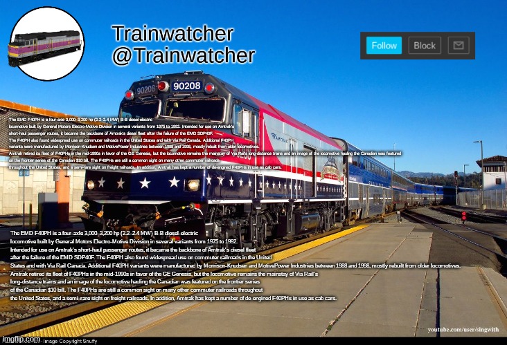 Trainwatcher Announcement 4 | The EMD F40PH is a four-axle 3,000–3,200 hp (2.2–2.4 MW) B-B diesel-electric locomotive built by General Motors Electro-Motive Division in several variants from 1975 to 1992. Intended for use on Amtrak's short-haul passenger routes, it became the backbone of Amtrak's diesel fleet after the failure of the EMD SDP40F. The F40PH also found widespread use on commuter railroads in the United States and with Via Rail Canada. Additional F40PH variants were manufactured by Morrison-Knudsen and MotivePower Industries between 1988 and 1998, mostly rebuilt from older locomotives.

Amtrak retired its fleet of F40PHs in the mid-1990s in favor of the GE Genesis, but the locomotive remains the mainstay of Via Rail's long-distance trains and an image of the locomotive hauling the Canadian was featured on the frontier series of the Canadian $10 bill. The F40PHs are still a common sight on many other commuter railroads throughout the United States, and a semi-rare sight on freight railroads. In addition, Amtrak has kept a number of de-engined F40PHs in use as cab cars. The EMD F40PH is a four-axle 3,000–3,200 hp (2.2–2.4 MW) B-B diesel-electric locomotive built by General Motors Electro-Motive Division in several variants from 1975 to 1992. Intended for use on Amtrak's short-haul passenger routes, it became the backbone of Amtrak's diesel fleet after the failure of the EMD SDP40F. The F40PH also found widespread use on commuter railroads in the United States and with Via Rail Canada. Additional F40PH variants were manufactured by Morrison-Knudsen and MotivePower Industries between 1988 and 1998, mostly rebuilt from older locomotives.

Amtrak retired its fleet of F40PHs in the mid-1990s in favor of the GE Genesis, but the locomotive remains the mainstay of Via Rail's long-distance trains and an image of the locomotive hauling the Canadian was featured on the frontier series of the Canadian $10 bill. The F40PHs are still a common sight on many other commuter railroads throughout the United States, and a semi-rare sight on freight railroads. In addition, Amtrak has kept a number of de-engined F40PHs in use as cab cars. | image tagged in trainwatcher announcement 4 | made w/ Imgflip meme maker