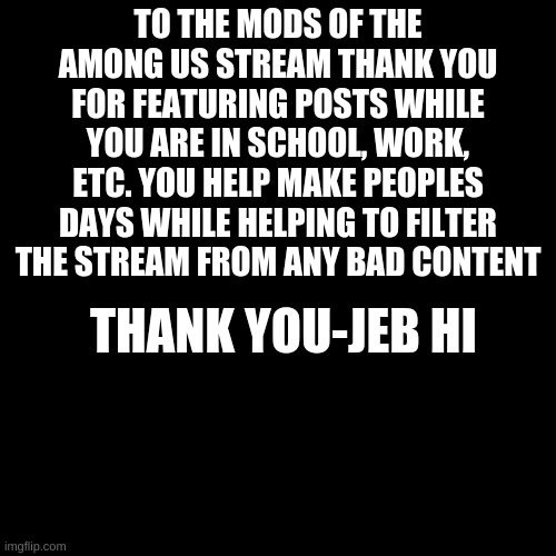 Thank You | TO THE MODS OF THE AMONG US STREAM THANK YOU FOR FEATURING POSTS WHILE YOU ARE IN SCHOOL, WORK, ETC. YOU HELP MAKE PEOPLES DAYS WHILE HELPING TO FILTER THE STREAM FROM ANY BAD CONTENT; THANK YOU-JEB HI | image tagged in black plain template | made w/ Imgflip meme maker
