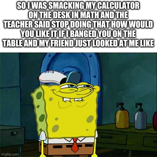 Don't You Squidward Meme | SO I WAS SMACKING MY CALCULATOR ON THE DESK IN MATH AND THE TEACHER SAID STOP DOING THAT HOW WOULD YOU LIKE IT IF I BANGED YOU ON THE TABLE AND MY FRIEND JUST LOOKED AT ME LIKE | image tagged in memes,don't you squidward | made w/ Imgflip meme maker