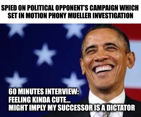 And just like that, he believes his own history will be forgotten | SPIED ON POLITICAL OPPONENT’S CAMPAIGN WHICH 
SET IN MOTION PHONY MUELLER INVESTIGATION; 60 MINUTES INTERVIEW:
   FEELING KINDA CUTE...
   MIGHT IMPLY MY SUCCESSOR IS A DICTATOR | image tagged in thanks obama | made w/ Imgflip meme maker