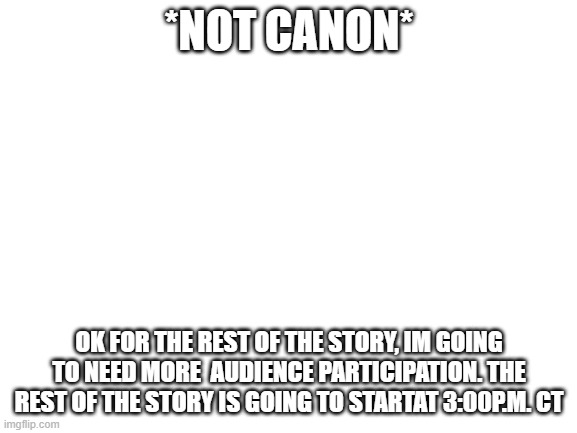 Blank White Template | *NOT CANON*; OK FOR THE REST OF THE STORY, IM GOING TO NEED MORE  AUDIENCE PARTICIPATION. THE REST OF THE STORY IS GOING TO STARTAT 3:00P.M. CT | image tagged in blank white template | made w/ Imgflip meme maker