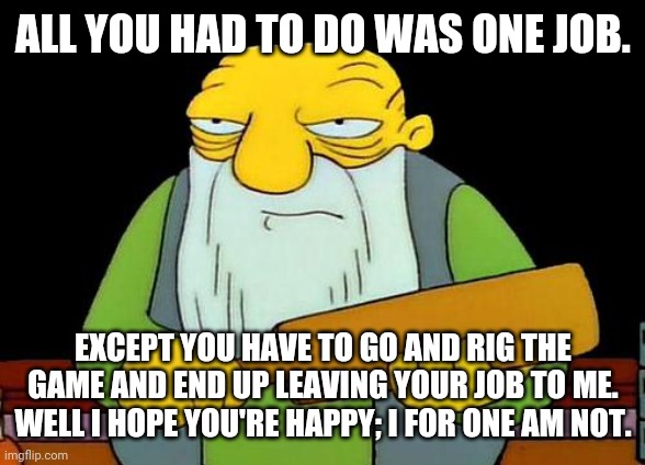 That's a paddlin' | ALL YOU HAD TO DO WAS ONE JOB. EXCEPT YOU HAVE TO GO AND RIG THE GAME AND END UP LEAVING YOUR JOB TO ME. WELL I HOPE YOU'RE HAPPY; I FOR ONE AM NOT. | image tagged in memes,that's a paddlin',you had one job,truth | made w/ Imgflip meme maker