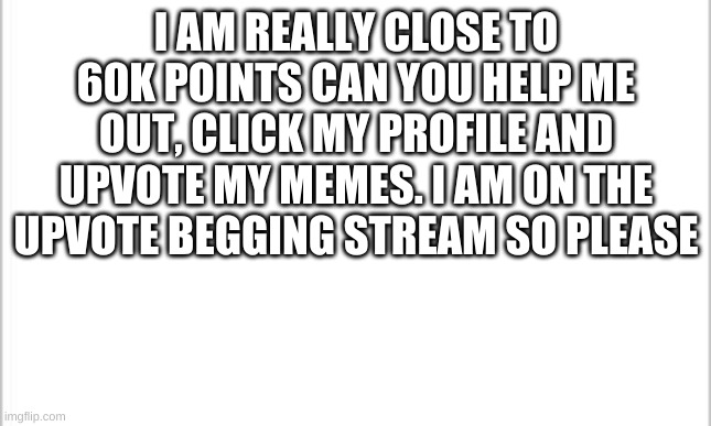white background | I AM REALLY CLOSE TO 60K POINTS CAN YOU HELP ME OUT, CLICK MY PROFILE AND UPVOTE MY MEMES. I AM ON THE UPVOTE BEGGING STREAM SO PLEASE | image tagged in white background | made w/ Imgflip meme maker