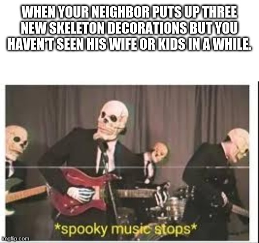 Spoopy | WHEN YOUR NEIGHBOR PUTS UP THREE NEW SKELETON DECORATIONS BUT YOU HAVEN'T SEEN HIS WIFE OR KIDS IN A WHILE. | image tagged in spooky music stops | made w/ Imgflip meme maker