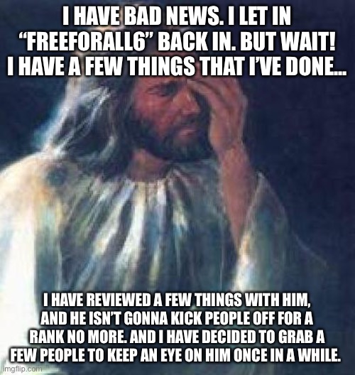God | I HAVE BAD NEWS. I LET IN “FREEFORALL6” BACK IN. BUT WAIT! I HAVE A FEW THINGS THAT I’VE DONE... I HAVE REVIEWED A FEW THINGS WITH HIM, AND HE ISN’T GONNA KICK PEOPLE OFF FOR A RANK NO MORE. AND I HAVE DECIDED TO GRAB A FEW PEOPLE TO KEEP AN EYE ON HIM ONCE IN A WHILE. | image tagged in jesus facepalm | made w/ Imgflip meme maker