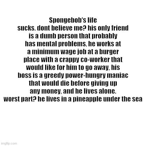 sad | Spongebob's life sucks. dont believe me? his only friend is a dumb person that probably has mental problems, he works at a minimum wage job at a burger place with a crappy co-worker that would like for him to go away, his boss is a greedy power-hungry maniac that would die before giving up any money, and he lives alone. worst part? he lives in a pineapple under the sea | image tagged in memes,spongebob | made w/ Imgflip meme maker