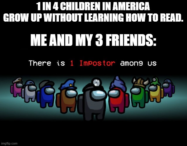 There is one impostor among us | 1 IN 4 CHILDREN IN AMERICA GROW UP WITHOUT LEARNING HOW TO READ. ME AND MY 3 FRIENDS: | image tagged in there is one impostor among us | made w/ Imgflip meme maker