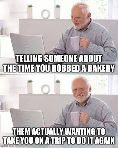 Hide the Pain Harold | TELLING SOMEONE ABOUT THE TIME YOU ROBBED A BAKERY; THEM ACTUALLY WANTING TO TAKE YOU ON A TRIP TO DO IT AGAIN | image tagged in memes,hide the pain harold | made w/ Imgflip meme maker