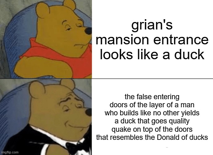 Tuxedo Winnie The Pooh Meme | grian's mansion entrance looks like a duck; the false entering doors of the layer of a man who builds like no other yields a duck that goes quality quake on top of the doors that resembles the Donald of ducks | image tagged in memes,tuxedo winnie the pooh | made w/ Imgflip meme maker