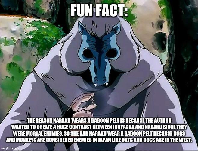 Quite interesting | FUN FACT:; THE REASON NARAKU WEARS A BABOON PELT IS BECAUSE THE AUTHOR WANTED TO CREATE A HUGE CONTRAST BETWEEN INUYASHA AND NARAKU SINCE THEY WERE MORTAL ENEMIES, SO SHE HAD NARAKU WEAR A BABOON PELT BECAUSE DOGS AND MONKEYS ARE CONSIDERED ENEMIES IN JAPAN LIKE CATS AND DOGS ARE IN THE WEST. | image tagged in naraku inuyasha,naraku,inuyasha,adult swim,anime,shikon jewel | made w/ Imgflip meme maker