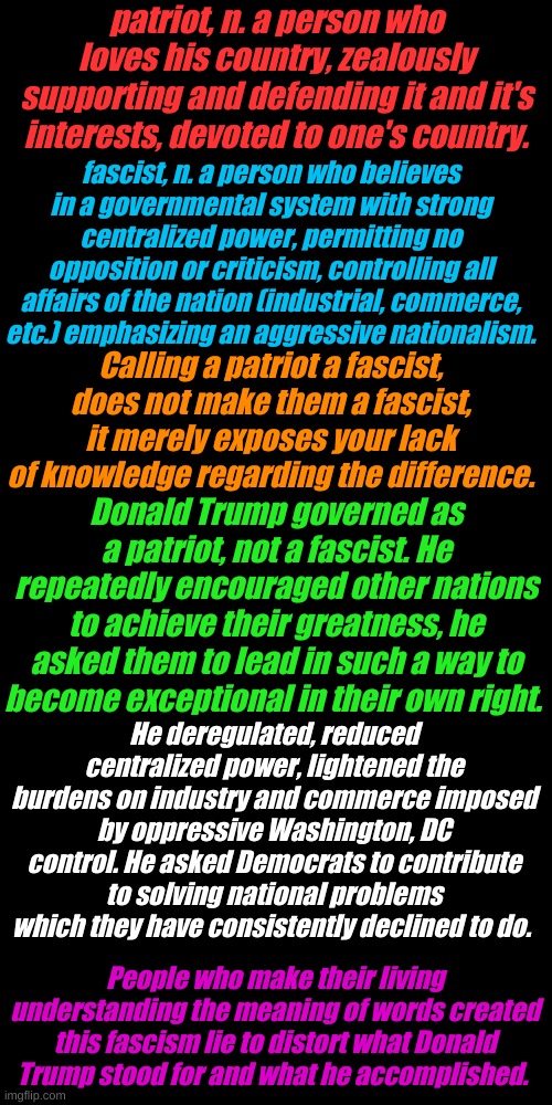 Biden lies when he calls Trump a racist. Biden stands for centralized power, no opposition and total control. Who's the fascist? | patriot, n. a person who loves his country, zealously supporting and defending it and it's interests, devoted to one's country. fascist, n. a person who believes in a governmental system with strong centralized power, permitting no opposition or criticism, controlling all affairs of the nation (industrial, commerce, etc.) emphasizing an aggressive nationalism. Calling a patriot a fascist, does not make them a fascist, it merely exposes your lack of knowledge regarding the difference. Donald Trump governed as a patriot, not a fascist. He repeatedly encouraged other nations to achieve their greatness, he asked them to lead in such a way to become exceptional in their own right. He deregulated, reduced centralized power, lightened the burdens on industry and commerce imposed by oppressive Washington, DC control. He asked Democrats to contribute to solving national problems which they have consistently declined to do. People who make their living understanding the meaning of words created this fascism lie to distort what Donald Trump stood for and what he accomplished. | image tagged in plain black template | made w/ Imgflip meme maker