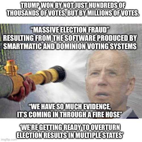 So much evidence | TRUMP WON BY NOT JUST HUNDREDS OF THOUSANDS OF VOTES, BUT BY MILLIONS OF VOTES. “MASSIVE ELECTION FRAUD” RESULTING FROM THE SOFTWARE PRODUCED BY SMARTMATIC AND DOMINION VOTING SYSTEMS; “WE HAVE SO MUCH EVIDENCE, IT’S COMING IN THROUGH A FIRE HOSE”; ‘WE’RE GETTING READY TO OVERTURN ELECTION RESULTS IN MULTIPLE STATES’ | image tagged in voter fraud,trump 2020 | made w/ Imgflip meme maker