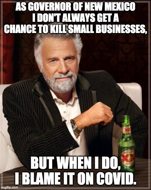 The Most Interesting Man In The World Meme | AS GOVERNOR OF NEW MEXICO I DON'T ALWAYS GET A CHANCE TO KILL SMALL BUSINESSES, BUT WHEN I DO, I BLAME IT ON COVID. | image tagged in memes,the most interesting man in the world | made w/ Imgflip meme maker