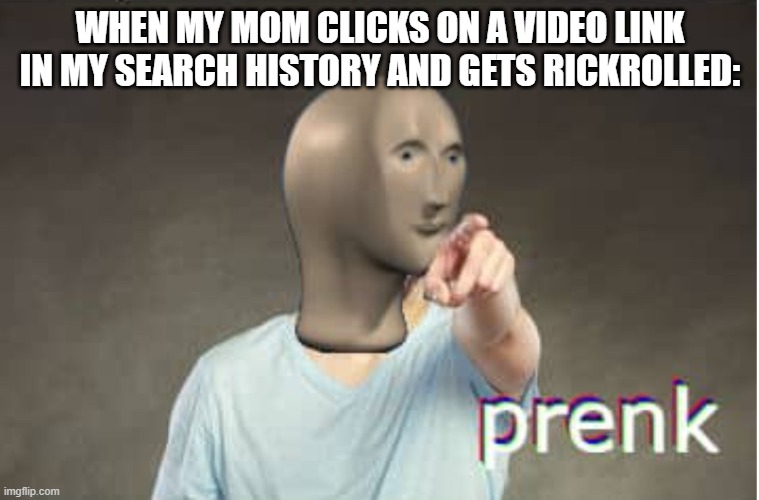 Prenk | WHEN MY MOM CLICKS ON A VIDEO LINK IN MY SEARCH HISTORY AND GETS RICKROLLED: | image tagged in prenk | made w/ Imgflip meme maker