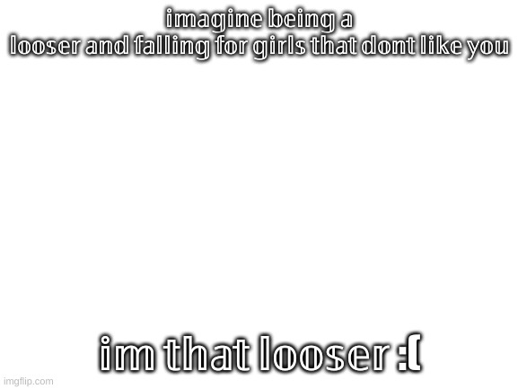 Blank White Template | 𝕚𝕞𝕒𝕘𝕚𝕟𝕖 𝕓𝕖𝕚𝕟𝕘 𝕒 𝕝𝕠𝕠𝕤𝕖𝕣 𝕒𝕟𝕕 𝕗𝕒𝕝𝕝𝕚𝕟𝕘 𝕗𝕠𝕣 𝕘𝕚𝕣𝕝𝕤 𝕥𝕙𝕒𝕥 𝕕𝕠𝕟𝕥 𝕝𝕚𝕜𝕖 𝕪𝕠𝕦; 𝕚𝕞 𝕥𝕙𝕒𝕥 𝕝𝕠𝕠𝕤𝕖𝕣 :( | image tagged in blank white template | made w/ Imgflip meme maker