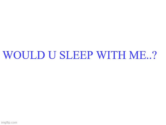 ;-; | WOULD U SLEEP WITH ME..? | image tagged in blank white template | made w/ Imgflip meme maker