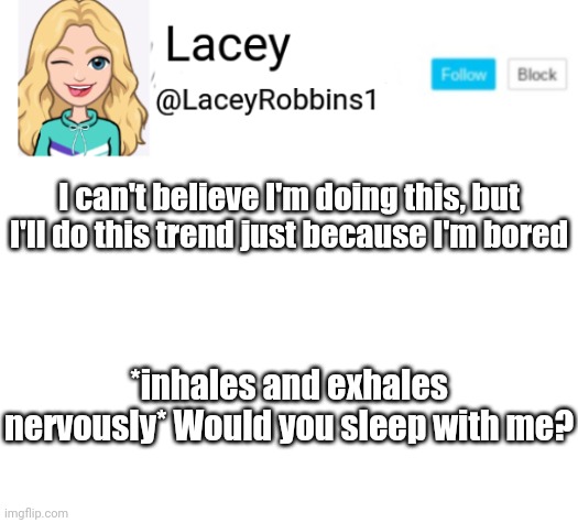 And I'm Also Doing This Because I See Some People Doing The Trend (me being influenced as usual I'm sorry) | I can't believe I'm doing this, but I'll do this trend just because I'm bored; *inhales and exhales nervously* Would you sleep with me? | image tagged in lacey announcement,forgive me but everyone's doing that,me being influenced as usual,is anyone reading the tags,what is my life | made w/ Imgflip meme maker