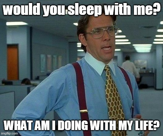 t r e n d    g o    b r r r | would you sleep with me? WHAT AM I DOING WITH MY LIFE? | image tagged in memes,that would be great | made w/ Imgflip meme maker