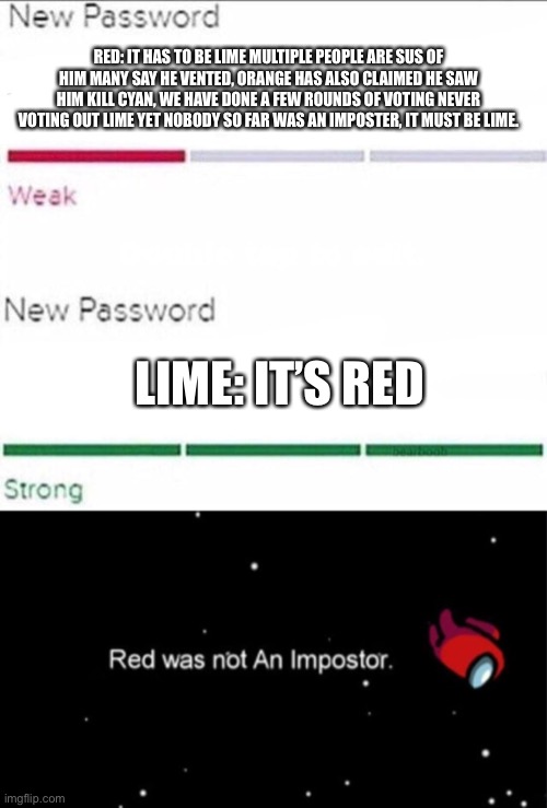 E | RED: IT HAS TO BE LIME MULTIPLE PEOPLE ARE SUS OF HIM MANY SAY HE VENTED, ORANGE HAS ALSO CLAIMED HE SAW HIM KILL CYAN, WE HAVE DONE A FEW ROUNDS OF VOTING NEVER VOTING OUT LIME YET NOBODY SO FAR WAS AN IMPOSTER, IT MUST BE LIME. LIME: IT’S RED | image tagged in password strength,among us,imposter | made w/ Imgflip meme maker