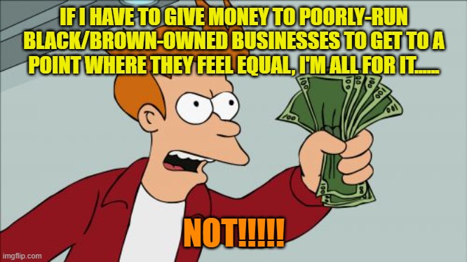 Does Compensation in the Form of Preferential Treatment Create/Facilitate Equality? | IF I HAVE TO GIVE MONEY TO POORLY-RUN BLACK/BROWN-OWNED BUSINESSES TO GET TO A POINT WHERE THEY FEEL EQUAL, I'M ALL FOR IT...... NOT!!!!! | image tagged in memes,shut up and take my money fry,equality,money,revenge | made w/ Imgflip meme maker