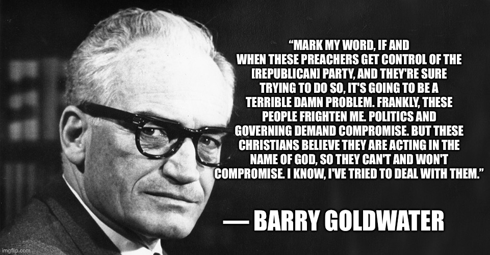 Now a word from a REAL Republican... | “MARK MY WORD, IF AND WHEN THESE PREACHERS GET CONTROL OF THE [REPUBLICAN] PARTY, AND THEY'RE SURE TRYING TO DO SO, IT'S GOING TO BE A TERRIBLE DAMN PROBLEM. FRANKLY, THESE PEOPLE FRIGHTEN ME. POLITICS AND GOVERNING DEMAND COMPROMISE. BUT THESE CHRISTIANS BELIEVE THEY ARE ACTING IN THE NAME OF GOD, SO THEY CAN'T AND WON'T COMPROMISE. I KNOW, I'VE TRIED TO DEAL WITH THEM.”; — BARRY GOLDWATER | image tagged in barry goldwater,donald trump is an idiot,donald trump you're fired,election 2020,conservative hypocrisy,conservative christian | made w/ Imgflip meme maker