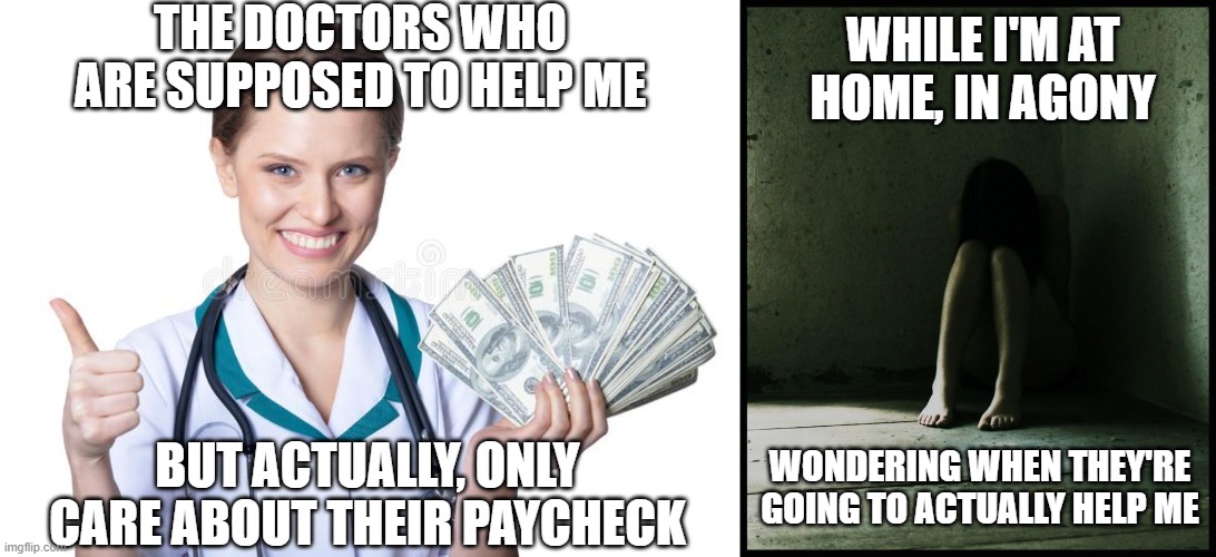 DO YOUR JOB!!! | THE DOCTORS WHO ARE SUPPOSED TO HELP ME; WHILE I'M AT HOME, IN AGONY; WONDERING WHEN THEY'RE GOING TO ACTUALLY HELP ME; BUT ACTUALLY, ONLY CARE ABOUT THEIR PAYCHECK | image tagged in hospital,illness,we don't care,doctors,fuck you,money | made w/ Imgflip meme maker