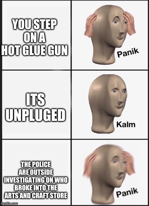 yes | YOU STEP ON A HOT GLUE GUN; ITS UNPLUGED; THE POLICE ARE OUTSIDE INVESTIGATING ON WHO BROKE INTO THE ARTS AND CRAFT STORE | image tagged in panik-calm-panik | made w/ Imgflip meme maker
