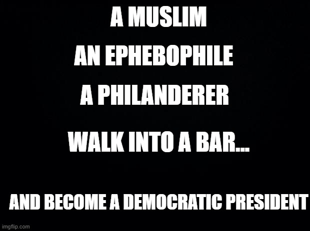 Muslim Epebophile Philander Obama Biden Clinton | A MUSLIM; AN EPHEBOPHILE; A PHILANDERER; WALK INTO A BAR... AND BECOME A DEMOCRATIC PRESIDENT | image tagged in black background,muslim epebophile philander obama biden clinton,pedophile president liberal democratic | made w/ Imgflip meme maker