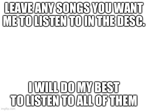 Blank White Template |  LEAVE ANY SONGS YOU WANT ME TO LISTEN TO IN THE DESC. I WILL DO MY BEST TO LISTEN TO ALL OF THEM | image tagged in blank white template | made w/ Imgflip meme maker
