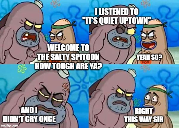 is this repost? | I LISTENED TO "IT'S QUIET UPTOWN"; WELCOME TO THE SALTY SPITOON HOW TOUGH ARE YA? YEAH SO? AND I DIDN'T CRY ONCE; RIGHT THIS WAY SIR | image tagged in how tough are ya | made w/ Imgflip meme maker