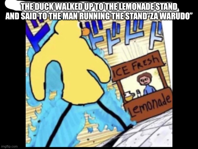 ZAWARUDO | THE DUCK WALKED UP TO THE LEMONADE STAND AND SAID TO THE MAN RUNNING THE STAND”ZA WARUDO” | image tagged in jojo's bizarre adventure | made w/ Imgflip meme maker