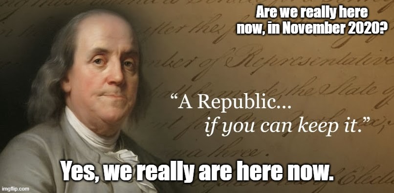 A Republic, if you can keep it | Are we really here now, in November 2020? Yes, we really are here now. | image tagged in benjamin franklin,election 2020 | made w/ Imgflip meme maker